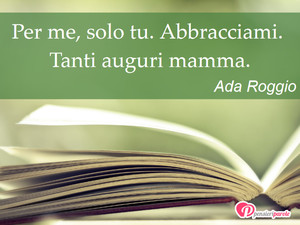 Auguri mamma - Immagine con frase di Ada Roggio - Per me, solo tu. Abbracciami. Tanti auguri mamma.